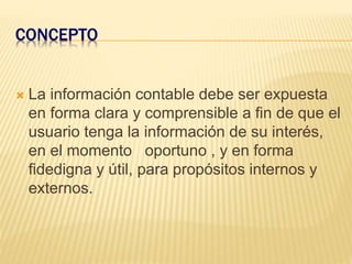 CONCEPTO
 La información contable debe ser expuesta
en forma clara y comprensible a fin de que el
usuario tenga la información de su interés,
en el momento oportuno , y en forma
fidedigna y útil, para propósitos internos y
externos.
 