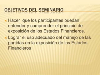 OBJETIVOS DEL SEMINARIO
 Hacer que los participantes puedan
entender y comprender el principio de
exposición de los Estados Financieros.
 Lograr el uso adecuado del manejo de las
partidas en la exposición de los Estados
Financieros
 
