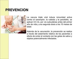 PREVENCIONPREVENCION
La vacuna triple viral induce inmunidad activa
contra el sarampión, la rubéola y la parotiditis, se
aplican 0.5 mL por vía subcutánea antes del primer
año de vida y una segunda dosis a los 15 meses de
edad.
Además de la vacunación, la prevención se realiza
a través del aislamiento relativo de los pacientes a
efecto de evitar el contacto con las gotas de saliva y
objetos potencialmente infectados.
 