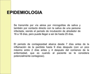 Se transmite por vía aérea por microgotitas de saliva y
también por contacto directo con la saliva de una persona
infectada, siendo el periodo de incubación de alrededor de
16 a 18 días, pero puede llegar a ser de hasta 25 días.
EPIDEMIOLOGIAEPIDEMIOLOGIA
El periodo de contagiosidad abarca desde 7 días antes de la
inflamación de la parótida hasta 9 días después (con un pico
máximo entre 2 días antes y 4 después del comienzo de la
enfermedad, que es cuando al paciente se le considera
potencialmente contagioso).
 