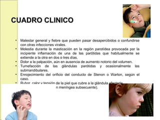 CUADRO CLINICOCUADRO CLINICO
• Malestar general y fiebre que pueden pasar desapercibidos o confundirse
con otras infecciones virales.
• Molestia durante la masticación en la región parotídea provocada por la
incipiente inflamación de una de las parótidas que habitualmente se
extiende a la otra en dos o tres días.
• Dolor a la palpación, aún en ausencia de aumento notorio del volumen.
• Tumefacción de las glándulas parótidas y ocasionalmente las
submandibulares.
• Enrojecimiento del orificio del conducto de Stenon o Warton, según el
caso.
• Rubor, calor y tensión de la piel que cubre a la glándula afectada.
• Cefalea (por la afección meníngea subsecuente).
 