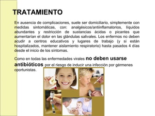TRATAMIENTOTRATAMIENTO
En ausencia de complicaciones, suele ser domiciliario, simplemente con
medidas sintomáticas, con: analgésicos/antiinflamatorios, líquidos
abundantes y restricción de sustancias ácidas o picantes que
aumentarían el dolor en las glándulas salivales. Los enfermos no deben
acudir a centros educativos y lugares de trabajo (y si están
hospitalizados, mantener aislamiento respiratorio) hasta pasados 4 días
desde el inicio de los síntomas.
Como en todas las enfermedades virales no deben usarse
antibióticos por el riesgo de inducir una infección por gérmenes
oportunistas.
 