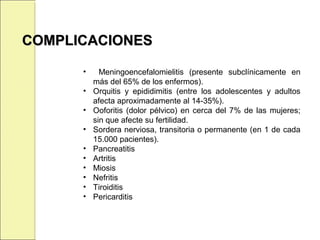 • Meningoencefalomielitis (presente subclínicamente en
más del 65% de los enfermos).
• Orquitis y epididimitis (entre los adolescentes y adultos
afecta aproximadamente al 14-35%).
• Ooforitis (dolor pélvico) en cerca del 7% de las mujeres;
sin que afecte su fertilidad.
• Sordera nerviosa, transitoria o permanente (en 1 de cada
15.000 pacientes).
• Pancreatitis
• Artritis
• Miosis
• Nefritis
• Tiroiditis
• Pericarditis
COMPLICACIONESCOMPLICACIONES
 