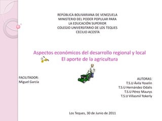 REPÚBLICA BOLIVARIANA DE VENEZUELA  MINISTERIO DEL PODER POPULAR PARA  LA EDUCACIÓN SUPERIOR  COLEGIO UNIVERSITARIO DE LOS TEQUES  CECILIO ACOSTA  Aspectos económicos del desarrollo regional y local  El aporte de la agricultura  FACILITADOR: Miguel García AUTORAS: T.S.U Ávila Yoselin  T.S.U Hernández Odalis T.S.U Pérez Maurys T.S.U Villasmil Yokerly   Los Teques, 30 de Junio de 2011 