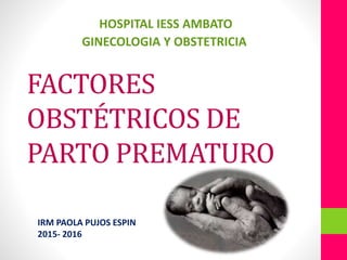 FACTORES
OBSTÉTRICOS DE
PARTO PREMATURO
HOSPITAL IESS AMBATO
GINECOLOGIA Y OBSTETRICIA
IRM PAOLA PUJOS ESPIN
2015- 2016
 