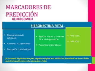 B) BIOQUIMICO
FIBRONECTINA FETAL
 Glucoproteina de
adhesión.
 Anormal: > 22 semanas
 Disrupción coriodecidual.
 Realizar entre la semana
24 a 34 de gestación.
 Pacientes sintomáticas
 VPP 92%
 VPP 70%
Un resultado de fibronectina fetal negativo confiere más del 95% de posibilidad de que no habrá
nacimiento pretérmino en los siguientes 14 días.
MARCADORES DE
PREDICCIÓN
 