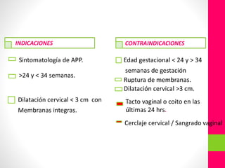 Sintomatología de APP.
>24 y < 34 semanas.
Dilatación cervical < 3 cm con
Membranas integras.
Edad gestacional < 24 y > 34
semanas de gestación
Ruptura de membranas.
Dilatación cervical >3 cm.
INDICACIONES CONTRAINDICACIONES
Tacto vaginal o coito en las
últimas 24 hrs.
Cerclaje cervical / Sangrado vaginal
 
