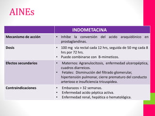 INHIBIDORES DE PROSTAGLANDINAS:INDOMETACINA
Mecanismo de acción • Inhibe la conversión del acido araquidónico en
prostaglandinas.
Dosis • 100 mg vía rectal cada 12 hrs, seguida de 50 mg cada 8
hrs por 72 hrs.
• Puede combinarse con B-mimeticos.
Efectos secundarios • Maternos: Agranulocitosis, enfermedad ulceropéptica,
cuadros diarreicos.
• Fetales: Disminución del filtrado glomerular,
hipertensión pulmonar, cierre prematuro del conducto
arterioso e insuficiencia tricuspidea.
Contraindicaciones • Embarazos > 32 semanas.
• Enfermedad acido péptica activa.
• Enfermedad renal, hepática o hematológica.
AINEs
 