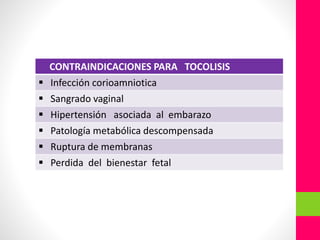 CONTRAINDICACIONES PARA TOCOLISIS
 Infección corioamniotica
 Sangrado vaginal
 Hipertensión asociada al embarazo
 Patología metabólica descompensada
 Ruptura de membranas
 Perdida del bienestar fetal
 