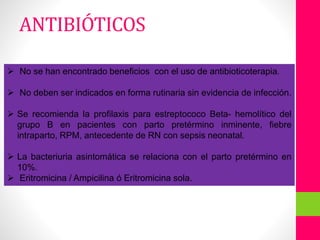 ANTIBIOTICOTERAPIA No se han encontrado beneficios con el uso de antibioticoterapia.
 No deben ser indicados en forma rutinaria sin evidencia de infección.
 Se recomienda la profilaxis para estreptococo Beta- hemolítico del
grupo B en pacientes con parto pretérmino inminente, fiebre
intraparto, RPM, antecedente de RN con sepsis neonatal.
 La bacteriuria asintomática se relaciona con el parto pretérmino en
10%.
 Eritromicina / Ampicilina ó Eritromicina sola.
ANTIBIÓTICOS
 