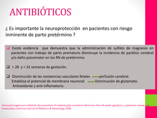 ¿ Es importante la neuroprotección en pacientes con riesgo
inminente de parto pretérmino ?
 Existe evidencia que demuestra que la administración de sulfato de magnesio en
pacientes con trabajo de parto prematuro disminuye la incidencia de parálisis cerebral
y/o daño psicomotor en los RN de pretérmino.
 > 28 y < 32 semanas de gestación.
 Disminución de las resistencias vasculares fetales perfusión cerebral.
Estabiliza el potencial de membrana neuronal. Disminución de glutamato.
Antioxidante y anti-inflamatorio.
-Antenatal magnesium sulfate for the prevention of cerebral palsy in preterm infants less than 34 weeks’ gestation: a systematic review and
metaanalysis, American Journal of Obstetrics & Gynecology, 2009.
-
ANTIBIÓTICOS
 