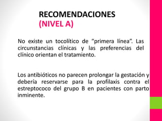 RECOMENDACIONES
(NIVEL A)
No existe un tocolítico de “primera línea”. Las
circunstancias clínicas y las preferencias del
clínico orientan el tratamiento.
Los antibióticos no parecen prolongar la gestación y
debería reservarse para la profilaxis contra el
estreptococo del grupo B en pacientes con parto
inminente.
 