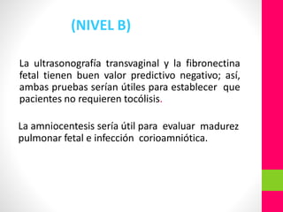 (NIVEL B)
La ultrasonografía transvaginal y la fibronectina
fetal tienen buen valor predictivo negativo; así,
ambas pruebas serían útiles para establecer que
pacientes no requieren tocólisis.
La amniocentesis sería útil para evaluar madurez
pulmonar fetal e infección corioamniótica.
 