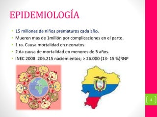 EPIDEMIOLOGÍA
• 15 millones de niños prematuros cada año.
• Mueren mas de 1millón por complicaciones en el parto.
• 1 ra. Causa mortalidad en neonatos
• 2 da causa de mortalidad en menores de 5 años.
• INEC 2008 206.215 naciemientos; > 26.000 (13- 15 %)RNP
4
 