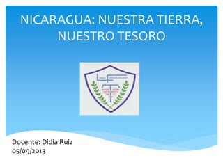 NICARAGUA: NUESTRA TIERRA,
NUESTRO TESORO

Docente: Didia Ruiz
05/09/2013

 