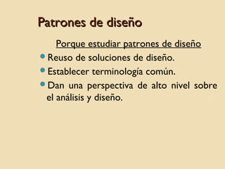 Patrones de diseño
Porque estudiar patrones de diseño
Reuso de soluciones de diseño.
Establecer terminología común.
Dan una perspectiva de alto nivel sobre
el análisis y diseño.

 