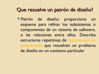 Que resuelve un patrón de diseño?
Patrón

de diseño: proporciona un
esquema para refinar los subsistemas o
componentes de un sistema de software,
o las relaciones entre ellos. Describe
estructuras repetitivas de comunicación de
componentes que resuelven un problema
de diseño en un contexto particular

 