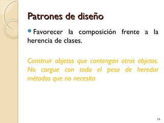 Patrones de diseño
Favorecer

la composición frente a la
herencia de clases.
Construir objetos que contengan otros objetos.
No cargue con todo el peso de heredar
métodos que no necesita

16

 