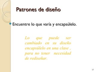 Patrones de diseño
Encuentre

lo que varía y encapsúlelo.

Lo
que
puede
ser
cambiado en su diseño
encapsúlelo en una clase ,
para no tener necesidad
de rediseñar.
17

 
