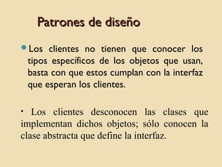Patrones de diseño
Los

clientes no tienen que conocer los
tipos específicos de los objetos que usan,
basta con que estos cumplan con la interfaz
que esperan los clientes.

Los clientes desconocen las clases que
implementan dichos objetos; sólo conocen la
clase abstracta que define la interfaz.
•

 