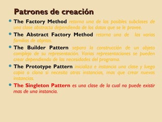 Patrones de creación
 The

Factory Method retorna una de las posibles subclases de
una clase abstracta dependiendo de los datos que se le provee.
 The Abstract Factory Method retorna una de las varias
familias de objetos.
 The Builder Pattern separa la construcción de un objeto
complejo de su representación. Varias representaciones se pueden
crear dependiendo de las necesidades del programa.
 The Prototype Pattern inicializa e instancia una clase y luego
copia o clona si necesita otras instancias, mas que crear nuevas
instancias.
 The Singleton Pattern es una clase de la cual no puede existir
mas de una instancia.

 