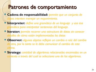 Patrones de comportamiento
 Cadena

de responsabilidad: permite que un conjunto de
clases intenten manejar un requerimiento.
 Interpreter: define una gramática de un lenguaje y usa esa
gramática para interpretar sentencias del lenguaje.
 Iterator: permite recorrer una estructura de datos sin conocer
detalles de cómo están implementados los datos
 Observer: algunos objetos reflejan un cambio a raíz del cambio
de otro, por lo tanto se le debe comunicar el cambio de este
último.
 Strategy: cantidad de algoritmos relacionados encerrados en un
contexto a través del cual se selecciona uno de los algoritmos.

26

 