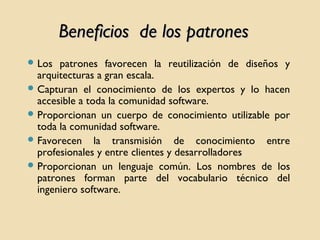Beneficios de los patrones
 Los

patrones favorecen la reutilización de diseños y
arquitecturas a gran escala.
 Capturan el conocimiento de los expertos y lo hacen
accesible a toda la comunidad software.
 Proporcionan un cuerpo de conocimiento utilizable por
toda la comunidad software.
 Favorecen la transmisión de conocimiento entre
profesionales y entre clientes y desarrolladores
 Proporcionan un lenguaje común. Los nombres de los
patrones forman parte del vocabulario técnico del
ingeniero software.

 