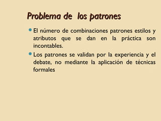 Problema de los patrones
El

número de combinaciones patrones estilos y
atributos que se dan en la práctica son
incontables.
Los patrones se validan por la experiencia y el
debate, no mediante la aplicación de técnicas
formales

 