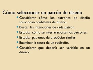 Cómo seleccionar un patrón de diseño
Considerar

cómo los patrones de diseño
solucionan problemas de diseño.
Buscar las intenciones de cada patrón.
Estudiar cómo se interrelacionan los patrones.
Estudiar patrones de propósito similar.
Examinar la causa de un rediseño.
Considerar que debería ser variable en un
diseño.

 