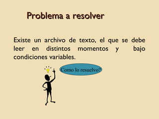 Problema a resolver
Existe un archivo de texto, el que se debe
leer en distintos momentos y
bajo
condiciones variables.
Como lo resuelvo?

 