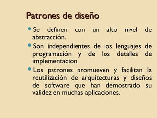 Patrones de diseño
Se

definen con un alto nivel de
abstracción.
Son independientes de los lenguajes de
programación y de los detalles de
implementación.
Los patrones promueven y facilitan la
reutilización de arquitecturas y diseños
de software que han demostrado su
validez en muchas aplicaciones.

 