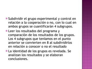 Subdividir el grupo experimental y control en relación a la cooperación o no, con lo cual en ambos grupos se cuantificarán 4 subgrupos. Leer los resultados del programa y comparación de los resultados de los grupos. Los 4 subgrupos que teníamos en el punto anterior se convierten en 8 al subdividirlos en relación a conocer o no el resultado La identidad de los grupos es revelada. Se analizan los resultados y se elaboran conclusiones. 