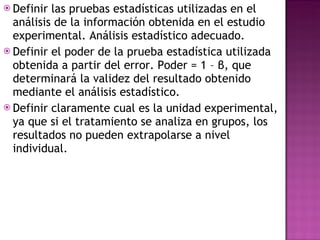 Definir las pruebas estadísticas utilizadas en el análisis de la información obtenida en el estudio experimental. Análisis estadístico adecuado. Definir el poder de la prueba estadística utilizada obtenida a partir del error. Poder = 1 – β, que determinará la validez del resultado obtenido mediante el análisis estadístico. Definir claramente cual es la unidad experimental, ya que si el tratamiento se analiza en grupos, los resultados no pueden extrapolarse a nivel individual. 