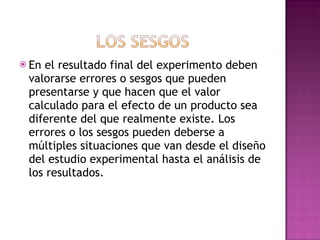 En el resultado final del experimento deben valorarse errores o sesgos que pueden presentarse y que hacen que el valor calculado para el efecto de un producto sea diferente del que realmente existe. Los errores o los sesgos pueden deberse a múltiples situaciones que van desde el diseño del estudio experimental hasta el análisis de los resultados. 
