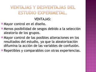 VENTAJAS: Mayor control en el diseño. Menos posibilidad de sesgos debido a la selección aleatoria de los grupos. Mayor control de las posibles alteraciones en los resultados del estudio, ya que la aleatorización difumina la acción de las variables de confusión. Repetibles y comparables con otras experiencias. 