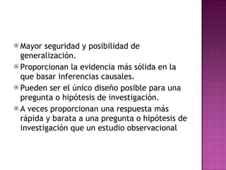 Mayor seguridad y posibilidad de generalización. Proporcionan la evidencia más sólida en la que basar inferencias causales. Pueden ser el único diseño posible para una pregunta o hipótesis de investigación. A veces proporcionan una respuesta más rápida y barata a una pregunta o hipótesis de investigación que un estudio observacional 