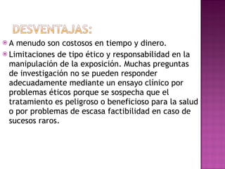 A menudo son costosos en tiempo y dinero. Limitaciones de tipo ético y responsabilidad en la manipulación de la exposición. Muchas preguntas de investigación no se pueden responder adecuadamente mediante un ensayo clínico por problemas éticos porque se sospecha que el tratamiento es peligroso o beneficioso para la salud o por problemas de escasa factibilidad en caso de sucesos raros. 