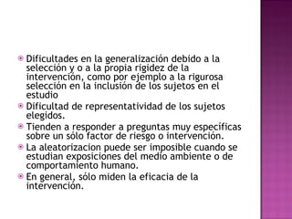 Dificultades en la generalización debido a la selección y o a la propia rigidez de la intervención, como por ejemplo a la rigurosa selección en la inclusión de los sujetos en el estudio Dificultad de representatividad de los sujetos elegidos. Tienden a responder a preguntas muy específicas sobre un sólo factor de riesgo o intervención. La aleatorizacion puede ser imposible cuando se estudian exposiciones del medio ambiente o de comportamiento humano. En general, sólo miden la eficacia de la intervención. 