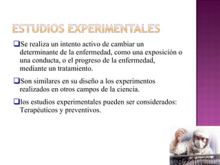 Se realiza un intento activo de cambiar un determinante de la enfermedad, como una exposición o una conducta, o el progreso de la enfermedad, mediante un tratamiento. Son similares en su diseño a los experimentos realizados en otros campos de la ciencia. los estudios experimentales pueden ser considerados: Terapéuticos y preventivos. 