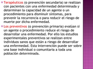 Terapéuticos  (o prevención secundaria) se realizan con pacientes con una enfermedad determinada y determinan la capacidad de un agente o un procedimiento para disminuir síntomas, para prevenir la recurrencia o para reducir el riesgo de muerte por dicha enfermedad. Los preventivos  (o prevención primaria) evalúan si un agente o procedimiento reduce el riesgo de desarrollar una enfermedad. Por ello los estudios experimentales preventivos se realizan entre individuos sanos que están a riesgo de desarrollar una enfermedad. Esta intervención puede ser sobre una base individual o comunitaria a toda una población determinada. 