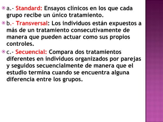 a.-  Standard:  Ensayos clínicos en los que cada grupo recibe un único tratamiento. b .-  Transversal : Los individuos están expuestos a más de un tratamiento consecutivamente de manera que pueden actuar como sus propios controles. c.-  Secuencial:  Compara dos tratamientos diferentes en individuos organizados por parejas y seguidos secuencialmente de manera que el estudio termina cuando se encuentra alguna diferencia entre los grupos. 