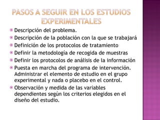 Descripción del problema. Descripción de la población con la que se trabajará Definición de los protocolos de tratamiento Definir la metodología de recogida de muestras Definir los protocolos de análisis de la información Puesta en marcha del programa de intervención. Administrar el elemento de estudio en el grupo experimental y nada o placebo en el control. Observación y medida de las variables dependientes según los criterios elegidos en el diseño del estudio. 