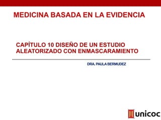 DRA. PAULABERMUDEZ
CAPÍTULO 10 DISEÑO DE UN ESTUDIO
ALEATORIZADO CON ENMASCARAMIENTO
MEDICINA BASADA EN LA EVIDENCIA
 