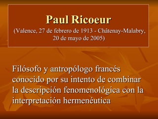 Paul   Ricoeur (Valence, 27 de febrero de 1913 - Châtenay-Malabry, 20 de mayo de 2005)  Filósofo y antropólogo francés conocido por su intento de combinar la descripción fenomenológica con la interpretación hermenéutica 
