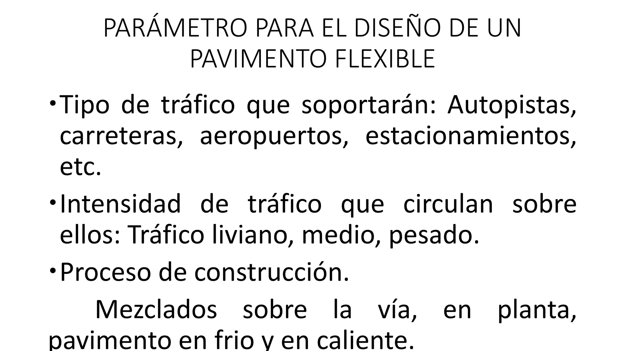 PARÁMETRO PARA EL DISEÑO DE UN
PAVIMENTO FLEXIBLE
Tipo de tráfico que soportarán: Autopistas,
carreteras, aeropuertos, estacionamientos,
etc.
Intensidad de tráfico que circulan sobre
ellos: Tráfico liviano, medio, pesado.
Proceso de construcción.
Mezclados sobre la vía, en planta,
pavimento en frio y en caliente.
 