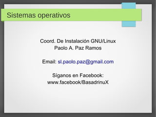 Sistemas operativos
Coord. De Instalación GNU/Linux
Paolo A. Paz Ramos
Email: sl.paolo.paz@gmail.com
Síganos en Facebook:
www.facebook/BasadrinuX
 