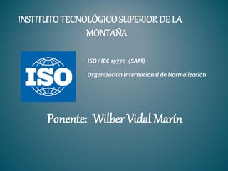 INSTITUTOTECNOLÓGICOSUPERIOR DE LA
MONTAÑA
ISO / IEC 19770 (SAM)
Organización Internacional de Normalización
Ponente: Wilber Vidal Marín
 