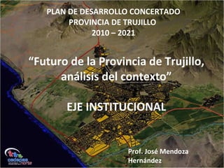 PLAN DE DESARROLLO CONCERTADO
PROVINCIA DE TRUJILLO
2010 – 2021
Prof. José Mendoza
Hernández
“Futuro de la Provincia de Trujillo,
análisis del contexto”
EJE INSTITUCIONAL
 