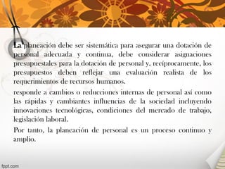 La planeación debe ser sistemática para asegurar una dotación de personal adecuada y continua, debe considerar asignaciones presupuestales para la dotación de personal y, recíprocamente, los presupuestos deben reflejar una evaluación realista de los requerimientos de recursos humanos. 
responde a cambios o reducciones internas de personal así como las rápidas y cambiantes influencias de la sociedad incluyendo innovaciones tecnológicas, condiciones del mercado de trabajo, legislación laboral. 
Por tanto, la planeación de personal es un proceso continuo y amplio. 
 