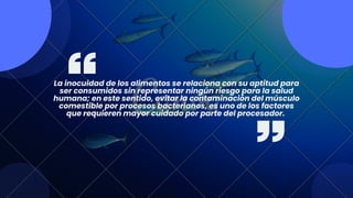 La inocuidad de los alimentos se relaciona con su aptitud para
ser consumidos sin representar ningún riesgo para la salud
humana; en este sentido, evitar la contaminación del músculo
comestible por procesos bacterianos, es uno de los factores
que requieren mayor cuidado por parte del procesador.
 